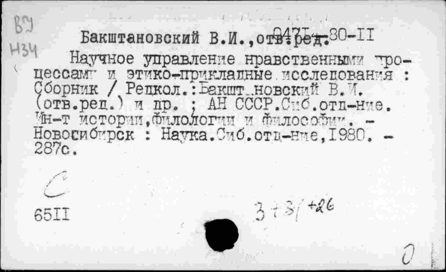 ﻿№ мьм
Бакштановский В.И.
Научное управление нравственный? уро-цессатг' и этико-тприклапные. исследования : Сборник / Рецкол. :Бакшт..новсктлй В. И, (отв.реп.^ и пр. ; АН СССР.Спб.отд-ние. Чн-т истории,Филологии и Фплосо^п-г’.. -Новосибирск : Натка.Сиб.отв-нт*е, 1980. -287с.	1
6511
